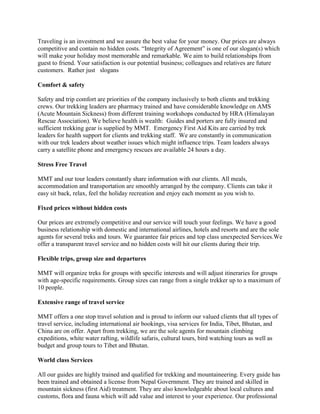 Traveling is an investment and we assure the best value for your money. Our prices are always
competitive and contain no hidden costs. “Integrity of Agreement” is one of our slogan(s) which
will make your holiday most memorable and remarkable. We aim to build relationships from
guest to friend. Your satisfaction is our potential business; colleagues and relatives are future
customers. Rather just slogans

Comfort & safety

Safety and trip comfort are priorities of the company inclusively to both clients and trekking
crews. Our trekking leaders are pharmacy trained and have considerable knowledge on AMS
(Acute Mountain Sickness) from different training workshops conducted by HRA (Himalayan
Rescue Association). We believe health is wealth: Guides and porters are fully insured and
sufficient trekking gear is supplied by MMT. Emergency First Aid Kits are carried by trek
leaders for health support for clients and trekking staff. We are constantly in communication
with our trek leaders about weather issues which might influence trips. Team leaders always
carry a satellite phone and emergency rescues are available 24 hours a day.

Stress Free Travel

MMT and our tour leaders constantly share information with our clients. All meals,
accommodation and transportation are smoothly arranged by the company. Clients can take it
easy sit back, relax, feel the holiday recreation and enjoy each moment as you wish to.

Fixed prices without hidden costs

Our prices are extremely competitive and our service will touch your feelings. We have a good
business relationship with domestic and international airlines, hotels and resorts and are the sole
agents for several treks and tours. We guarantee fair prices and top class unexpected Services.We
offer a transparent travel service and no hidden costs will hit our clients during their trip.

Flexible trips, group size and departures

MMT will organize treks for groups with specific interests and will adjust itineraries for groups
with age-specific requirements. Group sizes can range from a single trekker up to a maximum of
10 people.

Extensive range of travel service

MMT offers a one stop travel solution and is proud to inform our valued clients that all types of
travel service, including international air bookings, visa services for India, Tibet, Bhutan, and
China are on offer. Apart from trekking, we are the sole agents for mountain climbing
expeditions, white water rafting, wildlife safaris, cultural tours, bird watching tours as well as
budget and group tours to Tibet and Bhutan.

World class Services

All our guides are highly trained and qualified for trekking and mountaineering. Every guide has
been trained and obtained a license from Nepal Government. They are trained and skilled in
mountain sickness (first Aid) treatment. They are also knowledgeable about local cultures and
customs, flora and fauna which will add value and interest to your experience. Our professional
 