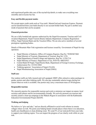 and experienced guides take care of the myriad trip details, to make sure everything runs
smoothly and everyone has fun.

Easy and flexible payment modes

We accept major credit cards such as Visa card1, MasterCard and American Express. Payment
can be transferred from your bank directly to our account holder bank. Pay pal is another easy
mode of payment that can be accepted.

Financial protection

We are a fully bonded trek operator authorized by the Nepal Government, Tourism and Civil
Aviation Department, Nepal Tourism Board, Industry Department, Company Registration
Office, Nepal National Bank and the Taxation Office. We are also active members of several
prestigious regulating bodies.

Details of Mountain Mart Trek registration and licenses issued by Government of Nepal for trip
operation:

       Nepal Ministry of Industry, Office of Company Register, Reg No: 78280/067/068
       Nepal Ministry of Tourism, Department of Tourism, Reg No: 1376
       Nepal Department of Small Cottage and Industries, Reg No: 11703/714
       Nepal Ministry of Finance, Department of Tax, PAN No: 600255927
       Central Bank Of Nepal, Nepal Rastra Bank, Department of Foreign Currency Exchange,
       Authorization No: 1215/01/2068
       Trekking agencies’ Association of Nepal (TAAN)
       Nepal Mountaineering Association of Nepal (NMA)

Staff care

Our outdoor staffs are fully insured and well equipped. MMT offers attractive salary packages to
guides, porters and other trekking staffs. We also pay sustainable salaries/wages during low
season when no work is available. Our porters may carry a maximum mass of 30 kilograms.

Responsible tourism

We sincerely practice for responsible tourism and work to minimize our impact on nature, local
societies and cultures and be environmentally friendly. We actively promote eco tourism and
recently joined a clean-up campaign in the Makalu Region in association with the Kathmandu
Education Environmental Project (KEEP).

Walking and helping

We believe in “give and take,” and are directly affiliated to social work reforms in remote
villages where we trek. We point your helping hands towards places where there is no education,
health care (healthcare) or clean drinking water. We send 5% of our total profit from your treks
to support your trekking region. You can inspect the progress of our charity work while on your
trek.
 
