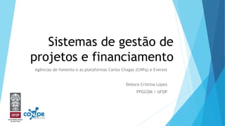 Sistemas de gestão de
projetos e financiamento
Agências de fomento e as plataformas Carlos Chagas (CNPq) e Everest
Debora Cristina Lopez
PPGCOM / UFOP
 