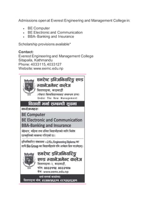 Admissions open at Everest Engineering and Management College in: 
 BE Computer 
 BE Electronic and Communication 
 BBA- Banking and Insurance 
Scholarship provisions available* 
Contact: 
Everest Engineering and Management College 
Sitapaila, Kathmandu 
Phone: 4033115, 4033127 
Website: www.eemc.edu.np 
