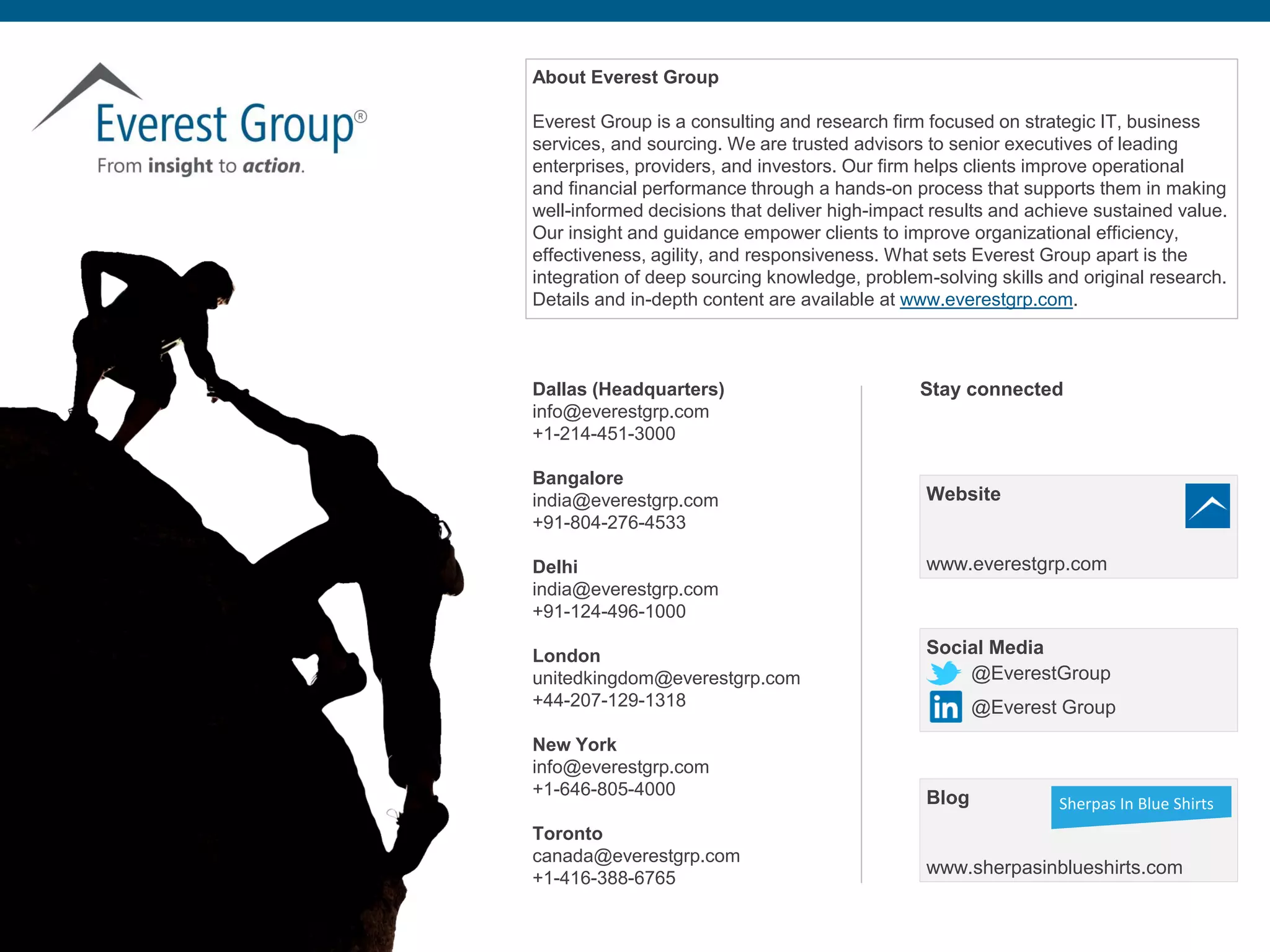 Proprietary & Confidential. © 2018, Everest Global, Inc. 38®
About Everest Group
Everest Group is a consulting and research firm focused on strategic IT, business
services, and sourcing. We are trusted advisors to senior executives of leading
enterprises, providers, and investors. Our firm helps clients improve operational
and financial performance through a hands-on process that supports them in making
well-informed decisions that deliver high-impact results and achieve sustained value.
Our insight and guidance empower clients to improve organizational efficiency,
effectiveness, agility, and responsiveness. What sets Everest Group apart is the
integration of deep sourcing knowledge, problem-solving skills and original research.
Details and in-depth content are available at www.everestgrp.com.
Dallas (Headquarters)
info@everestgrp.com
+1-214-451-3000
Bangalore
india@everestgrp.com
+91-804-276-4533
Delhi
india@everestgrp.com
+91-124-496-1000
London
unitedkingdom@everestgrp.com
+44-207-129-1318
New York
info@everestgrp.com
+1-646-805-4000
Toronto
canada@everestgrp.com
+1-416-388-6765
Social Media
@EverestGroup
@Everest Group
Stay connected
Website
www.everestgrp.com
Blog
www.sherpasinblueshirts.com
Sherpas In Blue Shirts
 