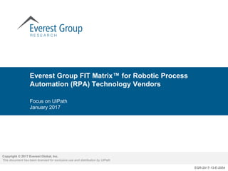 Copyright © 2017 Everest Global, Inc.
This document has been licensed for exclusive use and distribution by UiPath
EGR-2017-13-E-2054
Everest Group FIT Matrix™ for Robotic Process
Automation (RPA) Technology Vendors
Focus on UiPath
January 2017
 