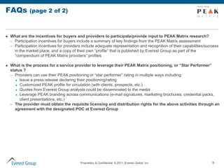 FAQs          (page 2 of 2)



   What are the incentives for buyers and providers to participate/provide input to PEAK Matrix research?
    – Participation incentives for buyers include a summary of key findings from the PEAK Matrix assessment
    – Participation incentives for providers include adequate representation and recognition of their capabilities/success
      in the market place, and a copy of their own “profile” that is published by Everest Group as part of the
      “compendium of PEAK Matrix providers” profiles

   What is the process for a service provider to leverage their PEAK Matrix positioning, or “Star Performer”
    status ?
    – Providers can use their PEAK positioning or “star performer” rating in multiple ways including:
        Issue a press release declaring their positioning/rating

        Customized PEAK profile for circulation (with clients, prospects, etc.)

        Quotes from Everest Group analysts could be disseminated to the media

        Leverage PEAK branding across communications (e-mail signatures, marketing brochures, credential packs,

         client presentations, etc.)
    – The provider must obtain the requisite licensing and distribution rights for the above activities through an
      agreement with the designated POC at Everest Group




                                           Proprietary & Confidential. © 2011, Everest Global, Inc.                   9
 