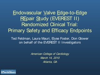 Endovascular Valve Edge-to-Edge
     REpair Study (EVEREST II)
     Randomized Clinical Trial:
Primary Safety and Efficacy Endpoints
 Ted Feldman, Laura Mauri, Elyse Foster, Don Glower
      on behalf of the EVEREST I I Investigators


             American College of Cardiology
                    March 14, 2010
                      Atlanta, GA
 