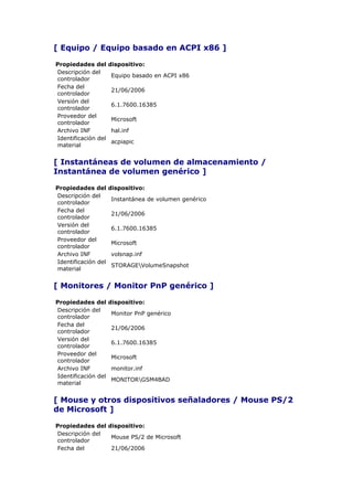 [ Equipo / Equipo basado en ACPI x86 ]

Propiedades del      dispositivo:
Descripción del
                     Equipo basado en ACPI x86
controlador
Fecha del
                     21/06/2006
controlador
Versión del
                     6.1.7600.16385
controlador
Proveedor del
                     Microsoft
controlador
Archivo INF          hal.inf
Identificación del
                     acpiapic
material


[ Instantáneas de volumen de almacenamiento /
Instantánea de volumen genérico ]

Propiedades del      dispositivo:
Descripción del
                     Instantánea de volumen genérico
controlador
Fecha del
                     21/06/2006
controlador
Versión del
                     6.1.7600.16385
controlador
Proveedor del
                     Microsoft
controlador
Archivo INF          volsnap.inf
Identificación del
                     STORAGEVolumeSnapshot
material


[ Monitores / Monitor PnP genérico ]

Propiedades del      dispositivo:
Descripción del
                     Monitor PnP genérico
controlador
Fecha del
                     21/06/2006
controlador
Versión del
                     6.1.7600.16385
controlador
Proveedor del
                     Microsoft
controlador
Archivo INF          monitor.inf
Identificación del
                     MONITORGSM4BAD
material


[ Mouse y otros dispositivos señaladores / Mouse PS/2
de Microsoft ]

Propiedades del dispositivo:
Descripción del
                 Mouse PS/2 de Microsoft
controlador
Fecha del        21/06/2006
 