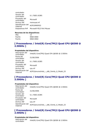 controlador
Versión del
                     6.1.7600.16385
controlador
Proveedor del
                     Microsoft
controlador
Archivo INF          msmouse.inf
Identificación del
                     ACPIPNP0F03
material
Dispositivos PnP     Microsoft PS/2 Port Mouse

Recursos de los dispositivos:
IRQ              12
Puerto           0060-0060
Puerto           0064-0064


[ Procesadores / Intel(R) Core(TM)2 Quad CPU Q8300 @
2.50GHz ]

Propiedades del      dispositivo:
Descripción del
                     Intel(R) Core(TM)2 Quad CPU Q8300 @ 2.50GHz
controlador
Fecha del
                     21/06/2006
controlador
Versión del
                     6.1.7600.16385
controlador
Proveedor del
                     Microsoft
controlador
Archivo INF          cpu.inf
Identificación del
                     ACPIGenuineIntel_-_x86_Family_6_Model_23
material


[ Procesadores / Intel(R) Core(TM)2 Quad CPU Q8300 @
2.50GHz ]

Propiedades del      dispositivo:
Descripción del
                     Intel(R) Core(TM)2 Quad CPU Q8300 @ 2.50GHz
controlador
Fecha del
                     21/06/2006
controlador
Versión del
                     6.1.7600.16385
controlador
Proveedor del
                     Microsoft
controlador
Archivo INF          cpu.inf
Identificación del
                     ACPIGenuineIntel_-_x86_Family_6_Model_23
material


[ Procesadores / Intel(R) Core(TM)2 Quad CPU Q8300 @
2.50GHz ]

Propiedades del dispositivo:
Descripción del
                 Intel(R) Core(TM)2 Quad CPU Q8300 @ 2.50GHz
controlador
 