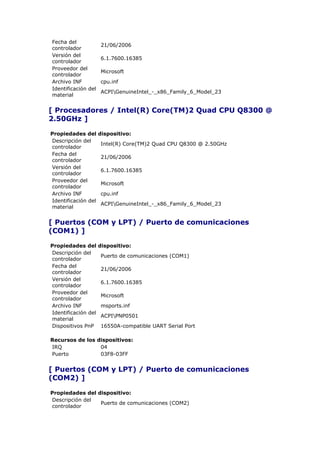 Fecha del
                     21/06/2006
controlador
Versión del
                     6.1.7600.16385
controlador
Proveedor del
                     Microsoft
controlador
Archivo INF          cpu.inf
Identificación del
                     ACPIGenuineIntel_-_x86_Family_6_Model_23
material


[ Procesadores / Intel(R) Core(TM)2 Quad CPU Q8300 @
2.50GHz ]

Propiedades del      dispositivo:
Descripción del
                     Intel(R) Core(TM)2 Quad CPU Q8300 @ 2.50GHz
controlador
Fecha del
                     21/06/2006
controlador
Versión del
                     6.1.7600.16385
controlador
Proveedor del
                     Microsoft
controlador
Archivo INF          cpu.inf
Identificación del
                     ACPIGenuineIntel_-_x86_Family_6_Model_23
material


[ Puertos (COM y LPT) / Puerto de comunicaciones
(COM1) ]

Propiedades del      dispositivo:
Descripción del
                     Puerto de comunicaciones (COM1)
controlador
Fecha del
                     21/06/2006
controlador
Versión del
                     6.1.7600.16385
controlador
Proveedor del
                     Microsoft
controlador
Archivo INF          msports.inf
Identificación del
                     ACPIPNP0501
material
Dispositivos PnP     16550A-compatible UART Serial Port

Recursos de los dispositivos:
IRQ              04
Puerto           03F8-03FF


[ Puertos (COM y LPT) / Puerto de comunicaciones
(COM2) ]

Propiedades del dispositivo:
Descripción del
                 Puerto de comunicaciones (COM2)
controlador
 