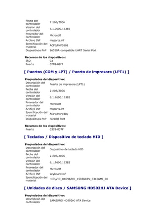 Fecha del
                     21/06/2006
controlador
Versión del
                     6.1.7600.16385
controlador
Proveedor del
                     Microsoft
controlador
Archivo INF          msports.inf
Identificación del
                     ACPIPNP0501
material
Dispositivos PnP     16550A-compatible UART Serial Port

Recursos de los dispositivos:
IRQ              03
Puerto           02F8-02FF


[ Puertos (COM y LPT) / Puerto de impresora (LPT1) ]

Propiedades del      dispositivo:
Descripción del
                     Puerto de impresora (LPT1)
controlador
Fecha del
                     21/06/2006
controlador
Versión del
                     6.1.7600.16385
controlador
Proveedor del
                     Microsoft
controlador
Archivo INF          msports.inf
Identificación del
                     ACPIPNP0400
material
Dispositivos PnP     Parallel Port

Recursos de los dispositivos:
Puerto           0378-037F


[ Teclados / Dispositivo de teclado HID ]

Propiedades del      dispositivo:
Descripción del
                     Dispositivo de teclado HID
controlador
Fecha del
                     21/06/2006
controlador
Versión del
                     6.1.7600.16385
controlador
Proveedor del
                     Microsoft
controlador
Archivo INF          keyboard.inf
Identificación del
                     HIDVID_04D9&PID_1503&REV_0310&MI_00
material


[ Unidades de disco / SAMSUNG HD502HJ ATA Device ]

Propiedades del dispositivo:
Descripción del
                 SAMSUNG HD502HJ ATA Device
controlador
 