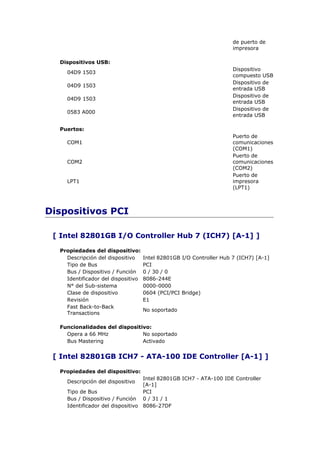 de puerto de
                                                                     impresora

  Dispositivos USB:
                                                                     Dispositivo
    04D9 1503
                                                                     compuesto USB
                                                                     Dispositivo de
    04D9 1503
                                                                     entrada USB
                                                                     Dispositivo de
    04D9 1503
                                                                     entrada USB
                                                                     Dispositivo de
    0583 A000
                                                                     entrada USB

  Puertos:
                                                                     Puerto de
    COM1                                                             comunicaciones
                                                                     (COM1)
                                                                     Puerto de
    COM2                                                             comunicaciones
                                                                     (COM2)
                                                                     Puerto de
    LPT1                                                             impresora
                                                                     (LPT1)



Dispositivos PCI

 [ Intel 82801GB I/O Controller Hub 7 (ICH7) [A-1] ]

  Propiedades del dispositivo:
    Descripción del dispositivo     Intel 82801GB I/O Controller Hub 7 (ICH7) [A-1]
    Tipo de Bus                     PCI
    Bus / Dispositivo / Función     0 / 30 / 0
    Identificador del dispositivo   8086-244E
    N° del Sub-sistema              0000-0000
    Clase de dispositivo            0604 (PCI/PCI Bridge)
    Revisión                        E1
    Fast Back-to-Back
                                    No soportado
    Transactions

  Funcionalidades del dispositivo:
    Opera a 66 MHz             No soportado
    Bus Mastering              Activado


 [ Intel 82801GB ICH7 - ATA-100 IDE Controller [A-1] ]

  Propiedades del dispositivo:
                                  Intel 82801GB ICH7 - ATA-100 IDE Controller
    Descripción del dispositivo
                                  [A-1]
    Tipo de Bus                   PCI
    Bus / Dispositivo / Función 0 / 31 / 1
    Identificador del dispositivo 8086-27DF
 