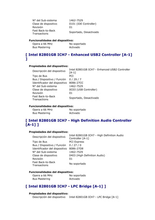 N° del Sub-sistema            1462-7529
   Clase de dispositivo          0101 (IDE Controller)
   Revisión                      01
   Fast Back-to-Back
                                 Soportado, Desactivado
   Transactions

 Funcionalidades del dispositivo:
   Opera a 66 MHz             No soportado
   Bus Mastering              Activado


[ Intel 82801GB ICH7 - Enhanced USB2 Controller [A-1]
]

 Propiedades del dispositivo:
                                 Intel 82801GB ICH7 - Enhanced USB2 Controller
   Descripción del dispositivo
                                 [A-1]
   Tipo de Bus                   PCI
   Bus / Dispositivo / Función 0 / 29 / 7
   Identificador del dispositivo 8086-27CC
   N° del Sub-sistema            1462-7529
   Clase de dispositivo          0C03 (USB Controller)
   Revisión                      01
   Fast Back-to-Back
                                 Soportado, Desactivado
   Transactions

 Funcionalidades del dispositivo:
   Opera a 66 MHz             No soportado
   Bus Mastering              Activado


[ Intel 82801GB ICH7 - High Definition Audio Controller
[A-1] ]

 Propiedades del dispositivo:
                                 Intel 82801GB ICH7 - High Definition Audio
   Descripción del dispositivo
                                 Controller [A-1]
   Tipo de Bus                   PCI Express
   Bus / Dispositivo / Función 0 / 27 / 0
   Identificador del dispositivo 8086-27D8
   N° del Sub-sistema            1462-7529
   Clase de dispositivo          0403 (High Definition Audio)
   Revisión                      01
   Fast Back-to-Back
                                 No soportado
   Transactions

 Funcionalidades del dispositivo:
   Opera a 66 MHz             No soportado
   Bus Mastering              Activado


[ Intel 82801GB ICH7 - LPC Bridge [A-1] ]

 Propiedades del dispositivo:
   Descripción del dispositivo Intel 82801GB ICH7 - LPC Bridge [A-1]
 