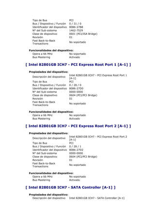 Tipo de Bus                     PCI
   Bus / Dispositivo / Función     0 / 31 / 0
   Identificador del dispositivo   8086-27B8
   N° del Sub-sistema              1462-7529
   Clase de dispositivo            0601 (PCI/ISA Bridge)
   Revisión                        01
   Fast Back-to-Back
                                   No soportado
   Transactions

 Funcionalidades del dispositivo:
   Opera a 66 MHz             No soportado
   Bus Mastering              Activado


[ Intel 82801GB ICH7 - PCI Express Root Port 1 [A-1] ]

 Propiedades del dispositivo:
                                 Intel 82801GB ICH7 - PCI Express Root Port 1
   Descripción del dispositivo
                                 [A-1]
   Tipo de Bus                   PCI
   Bus / Dispositivo / Función 0 / 28 / 0
   Identificador del dispositivo 8086-27D0
   N° del Sub-sistema            0000-0000
   Clase de dispositivo          0604 (PCI/PCI Bridge)
   Revisión                      01
   Fast Back-to-Back
                                 No soportado
   Transactions

 Funcionalidades del dispositivo:
   Opera a 66 MHz             No soportado
   Bus Mastering              Activado


[ Intel 82801GB ICH7 - PCI Express Root Port 2 [A-1] ]

 Propiedades del dispositivo:
                                 Intel 82801GB ICH7 - PCI Express Root Port 2
   Descripción del dispositivo
                                 [A-1]
   Tipo de Bus                   PCI
   Bus / Dispositivo / Función 0 / 28 / 1
   Identificador del dispositivo 8086-27D2
   N° del Sub-sistema            0000-0000
   Clase de dispositivo          0604 (PCI/PCI Bridge)
   Revisión                      01
   Fast Back-to-Back
                                 No soportado
   Transactions

 Funcionalidades del dispositivo:
   Opera a 66 MHz             No soportado
   Bus Mastering              Activado


[ Intel 82801GB ICH7 - SATA Controller [A-1] ]

 Propiedades del dispositivo:
   Descripción del dispositivo Intel 82801GB ICH7 - SATA Controller [A-1]
 