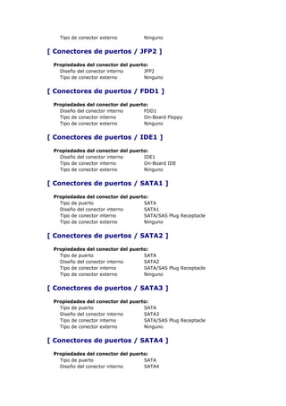 Tipo de conector externo        Ninguno


[ Conectores de puertos / JFP2 ]

 Propiedades del conector del puerto:
   Diseño del conector interno     JFP2
   Tipo de conector externo        Ninguno


[ Conectores de puertos / FDD1 ]

 Propiedades del conector del puerto:
   Diseño del conector interno     FDD1
   Tipo de conector interno        On-Board Floppy
   Tipo de conector externo        Ninguno


[ Conectores de puertos / IDE1 ]

 Propiedades del conector del puerto:
   Diseño del conector interno     IDE1
   Tipo de conector interno        On-Board IDE
   Tipo de conector externo        Ninguno


[ Conectores de puertos / SATA1 ]

 Propiedades del conector del puerto:
   Tipo de puerto                  SATA
   Diseño del conector interno     SATA1
   Tipo de conector interno        SATA/SAS Plug Receptacle
   Tipo de conector externo        Ninguno


[ Conectores de puertos / SATA2 ]

 Propiedades del conector del puerto:
   Tipo de puerto                  SATA
   Diseño del conector interno     SATA2
   Tipo de conector interno        SATA/SAS Plug Receptacle
   Tipo de conector externo        Ninguno


[ Conectores de puertos / SATA3 ]

 Propiedades del conector del puerto:
   Tipo de puerto                  SATA
   Diseño del conector interno     SATA3
   Tipo de conector interno        SATA/SAS Plug Receptacle
   Tipo de conector externo        Ninguno


[ Conectores de puertos / SATA4 ]

 Propiedades del conector del puerto:
   Tipo de puerto                  SATA
   Diseño del conector interno     SATA4
 