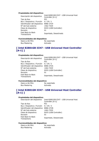 Propiedades del dispositivo:
                                 Intel 82801GB ICH7 - USB Universal Host
   Descripción del dispositivo
                                 Controller [A-1]
   Tipo de Bus                   PCI
   Bus / Dispositivo / Función 0 / 29 / 1
   Identificador del dispositivo 8086-27C9
   N° del Sub-sistema            1462-7529
   Clase de dispositivo          0C03 (USB Controller)
   Revisión                      01
   Fast Back-to-Back
                                 Soportado, Desactivado
   Transactions

 Funcionalidades del dispositivo:
   Opera a 66 MHz             No soportado
   Bus Mastering              Activado


[ Intel 82801GB ICH7 - USB Universal Host Controller
[A-1] ]

 Propiedades del dispositivo:
                                 Intel 82801GB ICH7 - USB Universal Host
   Descripción del dispositivo
                                 Controller [A-1]
   Tipo de Bus                   PCI
   Bus / Dispositivo / Función 0 / 29 / 2
   Identificador del dispositivo 8086-27CA
   N° del Sub-sistema            1462-7529
   Clase de dispositivo          0C03 (USB Controller)
   Revisión                      01
   Fast Back-to-Back
                                 Soportado, Desactivado
   Transactions

 Funcionalidades del dispositivo:
   Opera a 66 MHz             No soportado
   Bus Mastering              Activado


[ Intel 82801GB ICH7 - USB Universal Host Controller
[A-1] ]

 Propiedades del dispositivo:
   Descripción del dispositivo   Intel 82801GB ICH7 - USB Universal Host
                                 Controller [A-1]
   Tipo de Bus                   PCI
   Bus / Dispositivo / Función 0 / 29 / 3
   Identificador del dispositivo 8086-27CB
   N° del Sub-sistema            1462-7529
   Clase de dispositivo          0C03 (USB Controller)
   Revisión                      01
   Fast Back-to-Back
                                 Soportado, Desactivado
   Transactions

 Funcionalidades del dispositivo:
   Opera a 66 MHz             No soportado
   Bus Mastering              Activado
 