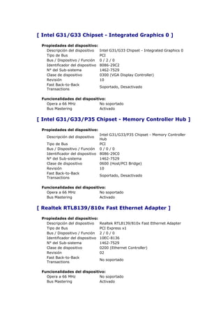 [ Intel G31/G33 Chipset - Integrated Graphics 0 ]

 Propiedades del dispositivo:
   Descripción del dispositivo     Intel G31/G33 Chipset - Integrated Graphics 0
   Tipo de Bus                     PCI
   Bus / Dispositivo / Función     0/2/0
   Identificador del dispositivo   8086-29C2
   N° del Sub-sistema              1462-7529
   Clase de dispositivo            0300 (VGA Display Controller)
   Revisión                        10
   Fast Back-to-Back
                                   Soportado, Desactivado
   Transactions

 Funcionalidades del dispositivo:
   Opera a 66 MHz             No soportado
   Bus Mastering              Activado


[ Intel G31/G33/P35 Chipset - Memory Controller Hub ]

 Propiedades del dispositivo:
                                 Intel G31/G33/P35 Chipset - Memory Controller
   Descripción del dispositivo
                                 Hub
   Tipo de Bus                   PCI
   Bus / Dispositivo / Función 0 / 0 / 0
   Identificador del dispositivo 8086-29C0
   N° del Sub-sistema            1462-7529
   Clase de dispositivo          0600 (Host/PCI Bridge)
   Revisión                      10
   Fast Back-to-Back
                                 Soportado, Desactivado
   Transactions

 Funcionalidades del dispositivo:
   Opera a 66 MHz             No soportado
   Bus Mastering              Activado


[ Realtek RTL8139/810x Fast Ethernet Adapter ]

 Propiedades del dispositivo:
   Descripción del dispositivo     Realtek RTL8139/810x Fast Ethernet Adapter
   Tipo de Bus                     PCI Express x1
   Bus / Dispositivo / Función     2/0/0
   Identificador del dispositivo   10EC-8136
   N° del Sub-sistema              1462-7529
   Clase de dispositivo            0200 (Ethernet Controller)
   Revisión                        02
   Fast Back-to-Back
                                   No soportado
   Transactions

 Funcionalidades del dispositivo:
   Opera a 66 MHz             No soportado
   Bus Mastering              Activado
 