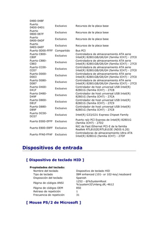 0480-04BF
  Puerto
                     Exclusivo    Recursos de la placa base
  04D0-04D1
  Puerto
                     Exclusivo    Recursos de la placa base
  0800-087F
  Puerto
                     Exclusivo    Recursos de la placa base
  0A00-0ADF
  Puerto
                     Exclusivo    Recursos de la placa base
  0AE0-0AEF
  Puerto 0D00-FFFF   Compartido   Bus PCI
  Puerto C800-                    Controladora de almacenamiento ATA serie
                     Exclusivo
  C80F                            Intel(R) 82801GB/GR/GH (familia ICH7) - 27C0
  Puerto C880-                    Controladora de almacenamiento ATA serie
                     Exclusivo
  C883                            Intel(R) 82801GB/GR/GH (familia ICH7) - 27C0
  Puerto CC00-                    Controladora de almacenamiento ATA serie
                     Exclusivo
  CC07                            Intel(R) 82801GB/GR/GH (familia ICH7) - 27C0
  Puerto D000-                    Controladora de almacenamiento ATA serie
                     Exclusivo
  D003                            Intel(R) 82801GB/GR/GH (familia ICH7) - 27C0
  Puerto D080-                    Controladora de almacenamiento ATA serie
                     Exclusivo
  D087                            Intel(R) 82801GB/GR/GH (familia ICH7) - 27C0
  Puerto D400-                    Controlador de host universal USB Intel(R)
                     Exclusivo
  D41F                            82801G (familia ICH7) - 27CB
  Puerto D480-                    Controlador de host universal USB Intel(R)
                     Exclusivo
  D49F                            82801G (familia ICH7) - 27CA
  Puerto D800-                    Controlador de host universal USB Intel(R)
                     Exclusivo
  D81F                            82801G (familia ICH7) - 27C9
  Puerto D880-                    Controlador de host universal USB Intel(R)
                     Exclusivo
  D89F                            82801G (familia ICH7) - 27C8
  Puerto DC00-
                     Exclusivo    Intel(R) G33/G31 Express Chipset Family
  DC07
                                  Puerto raíz PCI Express de Intel(R) 82801G
  Puerto E000-EFFF Exclusivo
                                  (familia ICH7) - 27D2
                                  NIC de Fast Ethernet PCI-E de la familia
  Puerto E800-E8FF Exclusivo
                                  Realtek RTL8102E/RTL8103E (NDIS 6.20)
                                  Controladoras de almacenamiento Ultra ATA
  Puerto FFA0-FFAF   Exclusivo
                                  Intel(R) 82801G (familia ICH7) - 27DF



Dispositivos de entrada

 [ Dispositivo de teclado HID ]

  Propiedades del teclado:
    Nombre del teclado            Dispositivo de teclado HID
    Tipo de teclado               IBM enhanced (101- or 102-key) keyboard
    Disposición del teclado       Spanish
                                  1252 - @%SystemRoot
    Página de códigos ANSI
                                  %system32mlang.dll,-4612
    Página de códigos OEM         850
    Retraso de repetición         1
    Frecuencia de repetición      31


 [ Mouse PS/2 de Microsoft ]
 