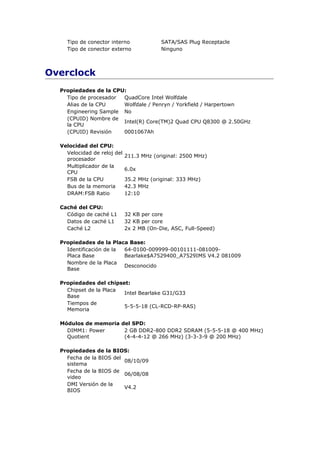 Tipo de conector interno              SATA/SAS Plug Receptacle
    Tipo de conector externo              Ninguno



Overclock
  Propiedades de la CPU:
    Tipo de procesador QuadCore Intel Wolfdale
    Alias de la CPU    Wolfdale / Penryn / Yorkfield / Harpertown
    Engineering Sample No
    (CPUID) Nombre de
                       Intel(R) Core(TM)2 Quad CPU Q8300 @ 2.50GHz
    la CPU
    (CPUID) Revisión   0001067Ah

  Velocidad del CPU:
    Velocidad de reloj del
                             211.3 MHz (original: 2500 MHz)
    procesador
    Multiplicador de la
                             6.0x
    CPU
    FSB de la CPU            35.2 MHz (original: 333 MHz)
    Bus de la memoria        42.3 MHz
    DRAM:FSB Ratio           12:10

  Caché del CPU:
    Código de caché L1       32 KB per core
    Datos de caché L1        32 KB per core
    Caché L2                 2x 2 MB (On-Die, ASC, Full-Speed)

  Propiedades de la Placa Base:
    Identificación de la 64-0100-009999-00101111-081009-
    Placa Base           Bearlake$A7529400_A7529IMS V4.2 081009
    Nombre de la Placa
                         Desconocido
    Base

  Propiedades del chipset:
    Chipset de la Placa
                        Intel Bearlake G31/G33
    Base
    Tiempos de
                        5-5-5-18 (CL-RCD-RP-RAS)
    Memoria

  Módulos de memoria del SPD:
    DIMM1: Power      2 GB DDR2-800 DDR2 SDRAM (5-5-5-18 @ 400 MHz)
    Quotient          (4-4-4-12 @ 266 MHz) (3-3-3-9 @ 200 MHz)

  Propiedades de la BIOS:
    Fecha de la BIOS del
                         08/10/09
    sistema
    Fecha de la BIOS de
                         06/08/08
    video
    DMI Versión de la
                         V4.2
    BIOS
 