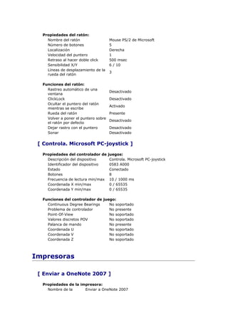 Propiedades del ratón:
    Nombre del ratón                  Mouse PS/2 de Microsoft
    Número de botones                 5
    Localización                      Derecha
    Velocidad del puntero             1
    Retraso al hacer doble click      500 msec
    Sensibilidad X/Y                  6 / 10
    Líneas de desplazamiento de la
                                      3
    rueda del ratón

  Funciones del ratón:
    Rastreo automático de una
                                      Desactivado
    ventana
    ClickLock                         Desactivado
    Ocultar el puntero del ratón
                                      Activado
    mientras se escribe
    Rueda del ratón                   Presente
    Volver a poner el puntero sobre
                                      Desactivado
    el ratón por defecto
    Dejar rastro con el puntero       Desactivado
    Sonar                             Desactivado


 [ Controla. Microsoft PC-joystick ]

  Propiedades del controlador de      juegos:
    Descripción del dispositivo        Controla. Microsoft PC-joystick
    Identificador del dispositivo      0583 A000
    Estado                             Conectado
    Botones                            8
    Frecuencia de lectura min/max      10 / 1000 ms
    Coordenada X min/max               0 / 65535
    Coordenada Y min/max               0 / 65535

  Funciones del controlador de juego:
    Continuous Degree Bearings    No soportado
    Problema de controlador       No presente
    Point-Of-View                 No soportado
    Valores discretos POV         No soportado
    Palanca de mando              No presente
    Coordenada U                  No soportado
    Coordenada V                  No soportado
    Coordenada Z                  No soportado



Impresoras

 [ Enviar a OneNote 2007 ]

  Propiedades de la impresora:
    Nombre de la      Enviar a OneNote 2007
 
