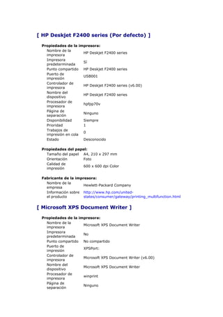 [ HP Deskjet F2400 series (Por defecto) ]

 Propiedades de la impresora:
   Nombre de la
                     HP Deskjet F2400   series
   impresora
   Impresora
                     Sí
   predeterminada
   Punto compartido HP Deskjet F2400    series
   Puerto de
                     USB001
   impresión
   Controlador de
                     HP Deskjet F2400   series (v6.00)
   impresora
   Nombre del
                     HP Deskjet F2400   series
   dispositivo
   Procesador de
                     hpfpp70v
   impresora
   Página de
                     Ninguno
   separación
   Disponibilidad    Siempre
   Prioridad         1
   Trabajos de
                     0
   impresión en cola
   Estado            Desconocido

 Propiedades del papel:
   Tamaño del papel A4, 210 x 297 mm
   Orientación       Foto
   Calidad de
                     600 x 600 dpi Color
   impresión

 Fabricante de la impresora:
   Nombre de la
                      Hewlett-Packard Company
   empresa
   Información sobre http://www.hp.com/united-
   el producto        states/consumer/gateway/printing_multifunction.html


[ Microsoft XPS Document Writer ]

 Propiedades de la impresora:
   Nombre de la
                     Microsoft XPS Document Writer
   impresora
   Impresora
                     No
   predeterminada
   Punto compartido No compartido
   Puerto de
                     XPSPort:
   impresión
   Controlador de
                     Microsoft XPS Document Writer (v6.00)
   impresora
   Nombre del
                     Microsoft XPS Document Writer
   dispositivo
   Procesador de
                     winprint
   impresora
   Página de
                     Ninguno
   separación
 