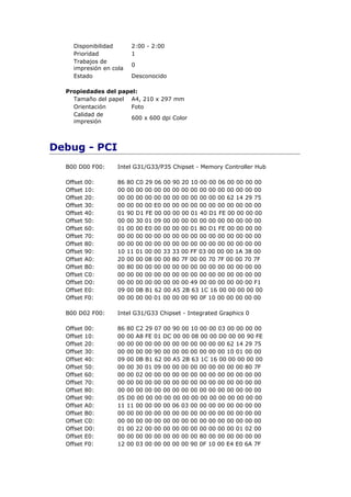Disponibilidad       2:00 - 2:00
    Prioridad            1
    Trabajos de
                         0
    impresión en cola
    Estado               Desconocido

  Propiedades del papel:
    Tamaño del papel A4, 210 x 297 mm
    Orientación       Foto
    Calidad de
                      600 x 600 dpi Color
    impresión



Debug - PCI
  B00 D00 F00:     Intel G31/G33/P35 Chipset - Memory Controller Hub

  Offset   00:     86   80   C0 29 06 00 90 20 10 00 00 06 00 00 00 00
  Offset   10:     00   00   00 00 00 00 00 00 00 00 00 00 00 00 00 00
  Offset   20:     00   00   00 00 00 00 00 00 00 00 00 00 62 14 29 75
  Offset   30:     00   00   00 00 E0 00 00 00 00 00 00 00 00 00 00 00
  Offset   40:     01   90   D1 FE 00 00 00 00 01 40 D1 FE 00 00 00 00
  Offset   50:     00   00   30 01 09 00 00 00 00 00 00 00 00 00 00 00
  Offset   60:     01   00   00 E0 00 00 00 00 01 80 D1 FE 00 00 00 00
  Offset   70:     00   00   00 00 00 00 00 00 00 00 00 00 00 00 00 00
  Offset   80:     00   00   00 00 00 00 00 00 00 00 00 00 00 00 00 00
  Offset   90:     10   11   01 00 00 33 33 00 FF 03 00 00 00 1A 38 00
  Offset   A0:     20   00   00 08 00 00 80 7F 00 00 70 7F 00 00 70 7F
  Offset   B0:     00   80   00 00 00 00 00 00 00 00 00 00 00 00 00 00
  Offset   C0:     00   00   00 00 00 00 00 00 00 00 00 00 00 00 00 00
  Offset   D0:     00   00   00 00 00 00 00 00 49 00 00 00 00 00 00 F1
  Offset   E0:     09   00   0B B1 62 00 A5 2B 63 1C 16 00 00 00 00 00
  Offset   F0:     00   00   00 00 01 00 00 00 90 0F 10 00 00 00 00 00

  B00 D02 F00:     Intel G31/G33 Chipset - Integrated Graphics 0

  Offset   00:     86   80 C2 29 07 00 90 00 10 00 00 03 00 00 00 00
  Offset   10:     00   00 A8 FE 01 DC 00 00 08 00 00 D0 00 00 90 FE
  Offset   20:     00   00 00 00 00 00 00 00 00 00 00 00 62 14 29 75
  Offset   30:     00   00 00 00 90 00 00 00 00 00 00 00 10 01 00 00
  Offset   40:     09   00 0B B1 62 00 A5 2B 63 1C 16 00 00 00 00 00
  Offset   50:     00   00 30 01 09 00 00 00 00 00 00 00 00 00 80 7F
  Offset   60:     00   00 02 00 00 00 00 00 00 00 00 00 00 00 00 00
  Offset   70:     00   00 00 00 00 00 00 00 00 00 00 00 00 00 00 00
  Offset   80:     00   00 00 00 00 00 00 00 00 00 00 00 00 00 00 00
  Offset   90:     05   D0 00 00 00 00 00 00 00 00 00 00 00 00 00 00
  Offset   A0:     11   11 00 00 00 00 06 03 00 00 00 00 00 00 00 00
  Offset   B0:     00   00 00 00 00 00 00 00 00 00 00 00 00 00 00 00
  Offset   C0:     00   00 00 00 00 00 00 00 00 00 00 00 00 00 00 00
  Offset   D0:     01   00 22 00 00 00 00 00 00 00 00 00 00 01 02 00
  Offset   E0:     00   00 00 00 00 00 00 00 00 80 00 00 00 00 00 00
  Offset   F0:     12   00 03 00 00 00 00 00 90 0F 10 00 E4 E0 6A 7F
 