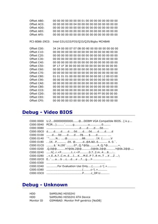 Offset   AB0:       00   00   00   00   00   00   00   01   00   00   00   00   00   00   00   00
  Offset   AC0:       00   00   00   00   00   04   00   00   00   00   00   00   00   00   00   00
  Offset   AD0:       00   00   00   00   00   00   00   00   00   00   00   00   00   00   00   00
  Offset   AE0:       00   00   00   00   00   00   00   00   00   00   00   00   00   00   00   00
  Offset   AF0:       00   00   00   00   00   00   00   00   00   00   00   00   00   00   00   00

  PCI-8086-29C0:      Intel G31/G33/P35/Q33/Q35/Bigby MCHBAR

  Offset   C00:       34   24 00 00 07 07 0B 0D 80 00 00 00 00 00 00 00
  Offset   C10:       00   00 00 00 00 00 00 00 00 00 00 00 00 80 00 00
  Offset   C20:       00   00 00 00 00 00 00 00 00 00 00 00 00 00 00 00
  Offset   C30:       00   00 00 00 00 00 00 00 01 00 00 00 00 00 00 00
  Offset   C40:       00   00 00 00 00 00 00 00 00 00 00 00 00 00 00 00
  Offset   C50:       0F   17 1F 3E 00 00 00 00 00 00 00 00 00 00 00 00
  Offset   C60:       00   00 00 00 00 00 00 00 00 00 00 00 00 00 00 00
  Offset   C70:       00   00 00 00 00 00 00 00 00 00 00 00 00 00 00 00
  Offset   C80:       01   01 01 01 00 00 00 00 00 00 00 00 12 00 03 00
  Offset   C90:       00   00 00 00 00 00 00 00 00 00 00 00 00 00 00 00
  Offset   CA0:       00   00 00 00 00 00 00 00 00 00 00 00 00 00 00 00
  Offset   CB0:       00   00 00 00 00 00 00 00 00 00 00 00 00 00 00 00
  Offset   CC0:       00   00 00 00 00 00 00 00 00 00 00 00 00 00 00 00
  Offset   CD0:       00   00 00 00 00 00 00 00 00 00 00 FF 00 00 00 00
  Offset   CE0:       00   00 00 00 00 00 00 00 00 00 00 00 00 00 00 00
  Offset   CF0:       00   00 00 00 03 00 00 00 00 00 00 00 00 00 00 00



Debug - Video BIOS
  C000:0000       U.Z...000000000000......@...00IBM VGA Compatible BIOS. .[.k.y...
  C000:0040       PCIR...)........`........g...............u.............0........
  C000:0080       ....................................d......d......d.....0d......
  C000:00C0       d......d......d......d.....0d......d.....0d......d......d......d
  C000:0100       ......d.....0d......d......d.....0$......$......d.......... ....
  C000:0140       `".......N... ....@............ ...88.......... .1X. (.........V
  C000:0180       . .1X. .P.......... .0X. @........d..@A.&0..6.......... A. 0.`.
  C000:01C0       ........$.`A.(00`........0*..Q.*@0p.........4..Q.*@...........=.
  C000:0200       .Q.0@@.........H?@0b.2@@..........O@0b.2@@..........Y@0b.2@@....
  C000:0240       .....h[..r.<P...........t..r.<P..........0.7..2.m..4....8....:..
  C000:0280       ..<.E..A.7..C.m..E....I....K....M.E..P 7..R m..T ...X ...Z ...
  C000:02C0       E..`....a....b ...c....d....e ...f....g....h ...................
  C000:0300       ................................................................
  C000:0340       ............For Evaluation Use Only....(........c-'(.+..........
  C000:0380       .......................................(........c-'(.+..........
  C000:03C0       .......................................P........c_OP.U..........



Debug - Unknown
  HDD               SAMSUNG HD502HJ
  HDD               SAMSUNG HD502HJ ATA Device
  Monitor ID        GSM4BAD: Monitor PnP genérico [NoDB]
 