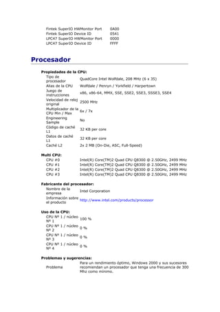 Fintek   SuperIO HWMonitor Port          0A00
    Fintek   SuperIO Device ID               0541
    LPC47    SuperIO HWMonitor Port          0000
    LPC47    SuperIO Device ID               FFFF



Procesador
  Propiedades de la CPU:
    Tipo de
                        QuadCore Intel Wolfdale, 208 MHz (6 x 35)
    procesador
    Alias de la CPU     Wolfdale / Penryn / Yorkfield / Harpertown
    Juego de
                        x86, x86-64, MMX, SSE, SSE2, SSE3, SSSE3, SSE4
    instrucciones
    Velocidad de reloj
                        2500 MHz
    original
    Multiplicador de la
                        6x / 7x
    CPU Min / Max
    Engineering
                        No
    Sample
    Código de caché
                        32 KB per core
    L1
    Datos de caché
                        32 KB per core
    L1
    Caché L2            2x 2 MB (On-Die, ASC, Full-Speed)

  Multi CPU:
    CPU #0                 Intel(R)   Core(TM)2   Quad   CPU   Q8300   @   2.50GHz,   2499   MHz
    CPU #1                 Intel(R)   Core(TM)2   Quad   CPU   Q8300   @   2.50GHz,   2499   MHz
    CPU #2                 Intel(R)   Core(TM)2   Quad   CPU   Q8300   @   2.50GHz,   2499   MHz
    CPU #3                 Intel(R)   Core(TM)2   Quad   CPU   Q8300   @   2.50GHz,   2499   MHz

  Fabricante del procesador:
    Nombre de la
                      Intel Corporation
    empresa
    Información sobre
                      http://www.intel.com/products/processor
    el producto

  Uso de la   CPU:
    CPU Nº    1 / núcleo
                           100 %
    Nº 1
    CPU Nº    1 / núcleo
                           0%
    Nº 2
    CPU Nº    1 / núcleo
                           0%
    Nº 3
    CPU Nº    1 / núcleo
                           0%
    Nº 4

  Problemas y sugerencias:
                    Para un rendimiento óptimo, Windows 2000 y sus sucesores
    Problema        recomiendan un procesador que tenga una frecuencia de 300
                    Mhz como mínimo.
 