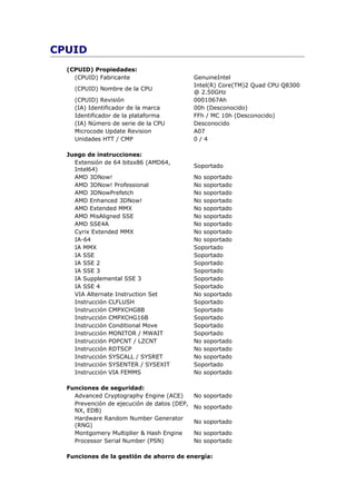 CPUID
  (CPUID) Propiedades:
    (CPUID) Fabricante                       GenuineIntel
                                             Intel(R) Core(TM)2 Quad CPU Q8300
    (CPUID) Nombre de la CPU
                                             @ 2.50GHz
    (CPUID) Revisión                         0001067Ah
    (IA) Identificador de la marca           00h (Desconocido)
    Identificador de la plataforma           FFh / MC 10h (Desconocido)
    (IA) Número de serie de la CPU           Desconocido
    Microcode Update Revision                A07
    Unidades HTT / CMP                       0/4

  Juego de instrucciones:
    Extensión de 64 bitsx86 (AMD64,
                                             Soportado
    Intel64)
    AMD 3DNow!                               No soportado
    AMD 3DNow! Professional                  No soportado
    AMD 3DNowPrefetch                        No soportado
    AMD Enhanced 3DNow!                      No soportado
    AMD Extended MMX                         No soportado
    AMD MisAligned SSE                       No soportado
    AMD SSE4A                                No soportado
    Cyrix Extended MMX                       No soportado
    IA-64                                    No soportado
    IA MMX                                   Soportado
    IA SSE                                   Soportado
    IA SSE 2                                 Soportado
    IA SSE 3                                 Soportado
    IA Supplemental SSE 3                    Soportado
    IA SSE 4                                 Soportado
    VIA Alternate Instruction Set            No soportado
    Instrucción CLFLUSH                      Soportado
    Instrucción CMPXCHG8B                    Soportado
    Instrucción CMPXCHG16B                   Soportado
    Instrucción Conditional Move             Soportado
    Instrucción MONITOR / MWAIT              Soportado
    Instrucción POPCNT / LZCNT               No soportado
    Instrucción RDTSCP                       No soportado
    Instrucción SYSCALL / SYSRET             No soportado
    Instrucción SYSENTER / SYSEXIT           Soportado
    Instrucción VIA FEMMS                    No soportado

  Funciones de seguridad:
    Advanced Cryptography Engine (ACE)       No soportado
    Prevención de ejecución de datos (DEP,
                                             No soportado
    NX, EDB)
    Hardware Random Number Generator
                                             No soportado
    (RNG)
    Montgomery Multiplier & Hash Engine      No soportado
    Processor Serial Number (PSN)            No soportado

  Funciones de la gestión de ahorro de energía:
 
