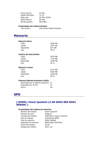 Ancho de bus        64 bits
      DRAM:FSB Ratio      12:10
      Reloj real          42 MHz (DDR)
      Reloj efectivo      83 MHz
      Banda pasante       666 MB/s

  Propiedades del chipset del Bus:
    Tipo de Bus         Intel Direct Media Interface



Memoria
  Memoria física:
    Total                              2038 MB
    Usada                              1207 MB
    Disponible                         831 MB
    Uso                                59 %

  Archivo de intercambio:
    Total                              4076 MB
    Usada                              1718 MB
    Disponible                         2358 MB
    Uso                                42 %

  Memoria virtual:
    Total                              6114 MB
    Usada                              2925 MB
    Disponible                         3189 MB
    Uso                                48 %

  Physical Address Extension (PAE):
    Soportado por el sistema operativo Sí
    Soportado por la CPU               Sí
    Activo                             No



SPD

 [ DIMM1: Power Quotient (2 GB DDR2-800 DDR2
 SDRAM) ]

  Propiedades del módulo de memoria:
    Nombre del módulo        Power Quotient
    Número de serie          Ninguno
    Tamaño del módulo        2048 MB (2 ranks, 8 banks)
    Tipo de módulo           Unbuffered DIMM
    Tipo de memoria          DDR2 SDRAM
    Velocidad de memoria     DDR2-800 (400 MHz)
    Ancho del módulo         64 bit
    Voltage del módulo       SSTL 1.8
 
