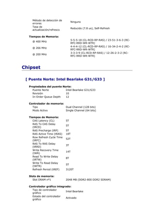 Método de detección de
                                   Ninguno
    errores
    Tasa de
                                   Reducido (7.8 us), Self-Refresh
    actualización/refresco

  Tiempos de Memoria:
                                   5-5-5-18 (CL-RCD-RP-RAS) / 23-51-3-6-3 (RC-
    @ 400 MHz
                                   RFC-RRD-WR-WTR)
                                   4-4-4-12 (CL-RCD-RP-RAS) / 16-34-2-4-2 (RC-
    @ 266 MHz
                                   RFC-RRD-WR-WTR)
                                   3-3-3-9 (CL-RCD-RP-RAS) / 12-26-2-3-2 (RC-
    @ 200 MHz
                                   RFC-RRD-WR-WTR)



Chipset

 [ Puente Norte: Intel Bearlake G31/G33 ]

  Propiedades del puente Norte:
    Puente Norte           Intel Bearlake G31/G33
    Revisión               10
    In-Order Queue Depth   12

  Controlador de memoria:
    Tipo                  Dual Channel (128 bits)
    Modo Activo           Single Channel (64 bits)

  Tiempos de Memoria:
     CAS Latency (CL)         5T
     RAS To CAS Delay
                              5T
     (tRCD)
     RAS Precharge (tRP)      5T
     RAS Active Time (tRAS)   18T
     Row Refresh Cycle Time
                              52T
     (tRFC)
     RAS To RAS Delay
                              3T
     (tRRD)
     Write Recovery Time
                              14T
     (tWR)
     Read To Write Delay
                              8T
     (tRTW)
     Write To Read Delay
                              5T
     (tWTR)
     Refresh Period (tREF)    3120T

  Slots de memoria:
     Slot DRAM nº1            2048 MB (DDR2-800 DDR2 SDRAM)

  Controlador gráfico integrado:
    Tipo de controlador
                            Intel Bearlake
    gráfico
    Estado del controlador
                            Activado
    gráfico
 