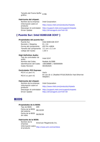 Tamaño del Frame Buffer
                            8 MB
    gráfico

  Fabricante del chipset:
    Nombre de la empresa       Intel Corporation
    Información sobre el
                               http://www.intel.com/products/chipsets
    producto
    Descargar el controlador   http://support.intel.com/support/chipsets
    Driver Update              http://driveragent.com?ref=59


 [ Puente Sur: Intel 82801GB ICH7 ]

  Propiedades del puente Sur:
    Puente Sur             Intel 82801GB ICH7
    Revisión / Stepping    E1 / A1
    Forma del componente   652 Pin mBGA
    Tamaño del componente 3.1 cm x 3.1 cm
    voltaje del núcleo     1.05 V

  High Definition Audio:
    Tipo de controlador de
                               Intel ICH7
    audio
    Nombre del Codec           Realtek ALC888
    Identificación del Codec   10EC0888h / 00000000h
    Codec Revision             00100202h

  Controlador PCI Express:
    PCI-E x1 port #1       Vacío
                           En uso @ x1 (Realtek RTL8139/810x Fast Ethernet
    PCI-E x1 port #2
                           Adapter)

  Fabricante del chipset:
    Nombre de la empresa       Intel Corporation
    Información sobre el
                               http://www.intel.com/products/chipsets
    producto
    Descargar el controlador   http://support.intel.com/support/chipsets
    Driver Update              http://driveragent.com?ref=59



BIOS
  Propiedades de la BIOS:
    Tipo de BIOS     AMI
    Fecha de la BIOS
                     08/10/09
    del sistema
    Fecha de la BIOS
                     06/08/08
    de video

  Fabricante de la BIOS:
    Nombre de la
                      American Megatrends Inc.
    empresa
    Información sobre
                      http://www.ami.com/amibios
    el producto
 
