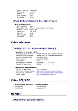 Memory Address     7F6A0000h
      Table Length       60 bytes
      OEM ID             DELL
      OEM Table ID       QA09
      Creator ID         NVDA


 [ SLIC: Software Licensing Description Table ]

   ACPI Table Properties:
     ACPI Signature    SLIC
     Table Description Software Licensing Description Table
     Memory Address    0009FA59h
     Table Length      374 bytes
     OEM ID            DELL
     OEM Table ID      QA09
     Creator ID        NVDA



Video Windows

 [ Intel(R) G33/G31 Express Chipset Family ]

  Propiedades de la tarjeta gráfica:
    Descripción del dispositivo   Intel(R) G33/G31 Express Chipset Family
    identificación de la tarjeta  Intel(R) G33/G31 Express Chipset Family
    Identificación de la BIOS     Intel Video BIOS
    Tipo de circuito              Intel(R) GMA 3100
    Tipo de DAC                   Interna
    Controladores instalados      igdumdx32 (8.14.10.1930)
    Tamaño de la memoria          256 MB

  Fabricante de la tarjeta gráfica:
    Nombre de la empresa           Intel Corporation
    Información sobre el producto http://www.intel.com/products/chipsets
    Descargar el controlador       http://support.intel.com/support/graphics
    Driver Update                  http://driveragent.com?ref=59



Video PCI/AGP
  Descripción del dispositivo   Tipo de dispositivo
  Intel Bearlake                   Tarjeta gráfica
  Intel Bearlake                   Acelerador 3D



Monitor

 [ Monitor PnP genérico [NoDB] ]
 