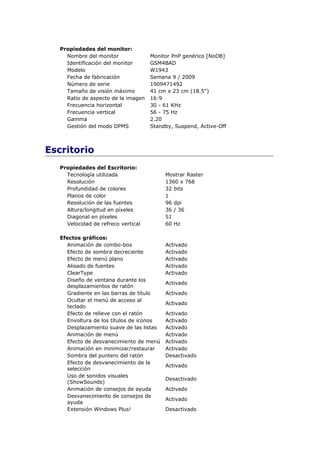 Propiedades del monitor:
     Nombre del monitor              Monitor PnP genérico [NoDB]
     Identificación del monitor      GSM4BAD
     Modelo                          W1943
     Fecha de fabricación            Semana 9 / 2009
     Número de serie                 1909471492
     Tamaño de visión máximo         41 cm x 23 cm (18.5")
     Ratio de aspecto de la imagen   16:9
     Frecuencia horizontal           30 - 61 KHz
     Frecuencia vertical             56 - 75 Hz
     Gamma                           2.20
     Gestión del modo DPMS           Standby, Suspend, Active-Off



Escritorio
   Propiedades del Escritorio:
     Tecnología utilizada                 Mostrar Raster
     Resolución                           1360 x 768
     Profundidad de colores               32 bits
     Planos de color                      1
     Resolución de las fuentes            96 dpi
     Altura/longitud en píxeles           36 / 36
     Diagonal en píxeles                  51
     Velocidad de refreco vertical        60 Hz

   Efectos gráficos:
     Animación de combo-box               Activado
     Efecto de sombra decreciente         Activado
     Efecto de menú plano                 Activado
     Alisado de fuentes                   Activado
     ClearType                            Activado
     Diseño de ventana durante los
                                          Activado
     desplazamientos de ratón
     Gradiente en las barras de título    Activado
     Ocultar el menú de acceso al
                                          Activado
     teclado
     Efecto de relieve con el ratón       Activado
     Envoltura de los títulos de iconos   Activado
     Desplazamiento suave de las listas   Activado
     Animación de menú                    Activado
     Efecto de desvanecimiento de menú    Activado
     Animación en minimizar/restaurar     Activado
     Sombra del puntero del ratón         Desactivado
     Efecto de desvanecimiento de la
                                          Activado
     selección
     Uso de sonidos visuales
                                          Desactivado
     (ShowSounds)
     Animación de consejos de ayuda       Activado
     Desvanecimiento de consejos de
                                          Activado
     ayuda
     Extensión Windows Plus!              Desactivado
 