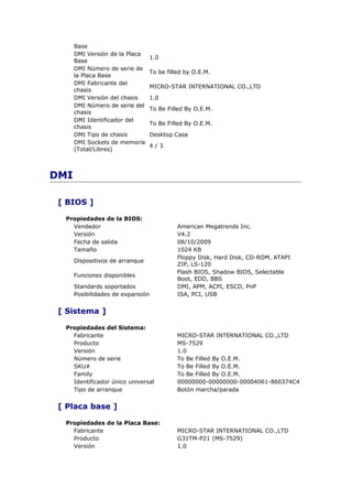 Base
      DMI Versión de la Placa
                                   1.0
      Base
      DMI Número de serie de
                                   To be filled by O.E.M.
      la Placa Base
      DMI Fabricante del
                                   MICRO-STAR INTERNATIONAL CO.,LTD
      chasis
      DMI Versión del chasis       1.0
      DMI Número de serie del
                                   To Be Filled By O.E.M.
      chasis
      DMI Identificador del
                                   To Be Filled By O.E.M.
      chasis
      DMI Tipo de chasis           Desktop Case
      DMI Sockets de memoria
                                   4/3
      (Total/Libres)



DMI

 [ BIOS ]

  Propiedades de la BIOS:
    Vendedor                                 American Megatrends Inc.
    Versión                                  V4.2
    Fecha de salida                          08/10/2009
    Tamaño                                   1024 KB
                                             Floppy Disk, Hard Disk, CD-ROM, ATAPI
      Dispositivos de arranque
                                             ZIP, LS-120
                                             Flash BIOS, Shadow BIOS, Selectable
      Funciones disponibles
                                             Boot, EDD, BBS
      Standards soportados                   DMI, APM, ACPI, ESCD, PnP
      Posibilidades de expansión             ISA, PCI, USB


 [ Sistema ]

  Propiedades del Sistema:
    Fabricante                               MICRO-STAR INTERNATIONAL CO.,LTD
    Producto                                 MS-7529
    Versión                                  1.0
    Número de serie                          To Be Filled By O.E.M.
    SKU#                                     To Be Filled By O.E.M.
    Family                                   To Be Filled By O.E.M.
    Identificador único universal            00000000-00000000-00004061-860374C4
    Tipo de arranque                         Botón marcha/parada


 [ Placa base ]

  Propiedades de la Placa Base:
    Fabricante                               MICRO-STAR INTERNATIONAL CO.,LTD
    Producto                                 G31TM-P21 (MS-7529)
    Versión                                  1.0
 