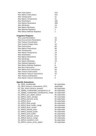 Max   Instructions                         512
 Max   Native Instructions                  512
 Max   Temporaries                          31
 Max   Native Temporaries                   31
 Max   Parameters                           400
 Max   Native Parameters                    400
 Max   Attributes                           16
 Max   Native Attributes                    16
 Max   Address Registers                    1
 Max   Native Address Registers             1

Fragment Program:
  Max Local Parameters                      24
  Max Environment Parameters                32
  Max Texture Coordinates                   8
  Max Texture Image Units                   16
  Max Instructions                          96
  Max Native Instructions                   96
  Max Temporaries                           16
  Max Native Temporaries                    16
  Max Parameters                            24
  Max Native Parameters                     32
  Max Attributes                            10
  Max Native Attributes                     10
  Max Address Registers                     0
  Max Native Address Registers              0
  Max ALU Instructions                      64
  Max Native ALU Instructions               64
  Max Texture Instructions                  32
  Max Native Texture Instructions           32
  Max Texture Indirections                  4
  Max Native Texture Indirections           4

OpenGL Extensions:
 GL_3DFX_multisample                        No soportado
 GL_3DFX_texture_compression_FXT1           Soportado
 GL_3DL_direct_texture_access2              No soportado
 GL_3Dlabs_multisample_transparency_id      No soportado
 GL_3Dlabs_multisample_transparency_range   No soportado
 GL_APPLE_aux_depth_stencil                 No soportado
 GL_APPLE_client_storage                    No soportado
 GL_APPLE_element_array                     No soportado
 GL_APPLE_fence                             No soportado
 GL_APPLE_float_pixels                      No soportado
 GL_APPLE_flush_buffer_range                No soportado
 GL_APPLE_flush_render                      No soportado
 GL_APPLE_packed_pixel                      No soportado
 GL_APPLE_packed_pixels                     No soportado
 GL_APPLE_pixel_buffer                      No soportado
 GL_APPLE_specular_vector                   No soportado
 GL_APPLE_texture_range                     No soportado
 GL_APPLE_transform_hint                    No soportado
 GL_APPLE_vertex_array_object               No soportado
 