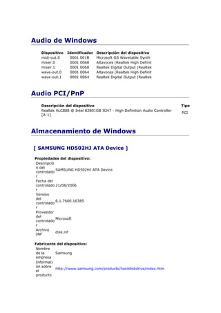 Audio de Windows
   Dispositivo   Identificador   Descripción del dispositivo
   midi-out.0     0001 001B      Microsoft GS Wavetable Synth
   mixer.0        0001 0068      Altavoces (Realtek High Definit
   mixer.1        0001 0068      Realtek Digital Output (Realtek
   wave-out.0     0001 0064      Altavoces (Realtek High Definit
   wave-out.1     0001 0064      Realtek Digital Output (Realtek



Audio PCI/PnP
   Descripción del dispositivo                                              Tipo
   Realtek ALC888 @ Intel 82801GB ICH7 - High Definition Audio Controller
                                                                            PCI
   [A-1]



Almacenamiento de Windows

[ SAMSUNG HD502HJ ATA Device ]

Propiedades del dispositivo:
Descripció
n del
           SAMSUNG HD502HJ ATA Device
controlado
r
Fecha del
controlado 21/06/2006
r
Versión
del
           6.1.7600.16385
controlado
r
Proveedor
del
           Microsoft
controlado
r
Archivo
           disk.inf
INF

Fabricante del dispositivo:
 Nombre
 de la     Samsung
 empresa
 Informaci
 ón sobre
           http://www.samsung.com/products/harddiskdrive/index.htm
 el
 producto
 