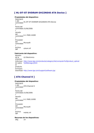 [ HL-DT-ST DVDRAM GH22NS40 ATA Device ]

Propiedades del dispositivo:
Descripció
n del
           HL-DT-ST DVDRAM GH22NS40 ATA Device
controlado
r
Fecha del
controlado 21/06/2006
r
Versión
del
           6.1.7600.16385
controlado
r
Proveedor
del
           Microsoft
controlado
r
Archivo
           cdrom.inf
INF

Fabricante del dispositivo:
 Nombre
 de la     LG Electronics
 empresa
 Informaci http://www.lge.com/products/category/list/computer%20product_optical
 ón sobre %20storage.jhtml
 el
 producto
 Firmware
 Download http://www.lge.com/support/software.jsp



[ ATA Channel 0 ]

Propiedades del dispositivo:
Descripció
n del
           ATA Channel 0
controlado
r
Fecha del
controlado 21/06/2006
r
Versión
del
           6.1.7600.16385
controlado
r
Proveedor
del
           Microsoft
controlado
r
Archivo
           mshdc.inf
INF

Recursos de los dispositivos:
IRQ       14
 