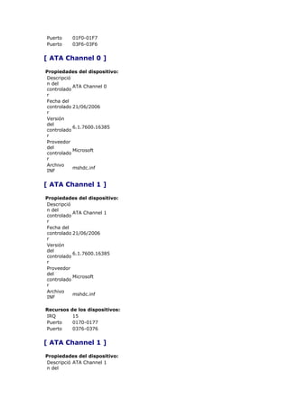 Puerto     01F0-01F7
Puerto     03F6-03F6


[ ATA Channel 0 ]

Propiedades del dispositivo:
Descripció
n del
           ATA Channel 0
controlado
r
Fecha del
controlado 21/06/2006
r
Versión
del
           6.1.7600.16385
controlado
r
Proveedor
del
           Microsoft
controlado
r
Archivo
           mshdc.inf
INF


[ ATA Channel 1 ]

Propiedades del dispositivo:
Descripció
n del
           ATA Channel 1
controlado
r
Fecha del
controlado 21/06/2006
r
Versión
del
           6.1.7600.16385
controlado
r
Proveedor
del
           Microsoft
controlado
r
Archivo
           mshdc.inf
INF

Recursos   de los dispositivos:
IRQ         15
Puerto      0170-0177
Puerto      0376-0376


[ ATA Channel 1 ]

Propiedades del dispositivo:
Descripció ATA Channel 1
n del
 