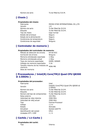 Número de serie                  To be filled by O.E.M.


[ Chasis ]

 Propiedades del chasis:
   Fabricante                       MICRO-STAR INTERNATIONAL CO.,LTD
   Versión                          1.0
   Número de serie                  To Be Filled By O.E.M.
   Etiqueta                         To Be Filled By O.E.M.
   Tipo de chasis                   Caja normal
   Estado del arranque              Seguro
   Estado de la alimentación        Seguro
   Condiciones de temperatura       Seguro
   Condiciones de seguridad         Ninguno


[ Controlador de memoria ]

 Propiedades del controlador de memoria:
   Método de detección de errores  64-bit ECC
   Corrección de errores           Ninguno
   Memoria entrelazada soportada   1-Way
   Memoria entrelazada actual      1-Way
   Tipos de memoria soportadas     DIMM, SDRAM
   Voltajes de memoria soportados  3.3V
   Tamaño máximo de los módulos de
                                   4096 MB
   memoria
   Slots de memoria                4


[ Procesadores / Intel(R) Core(TM)2 Quad CPU Q8300
@ 2.50GHz ]

 Propiedades del procesador:
   Fabricante                       Intel
                                    Intel(R) Core(TM)2 Quad CPU Q8300 @
   Versión
                                    2.50GHz
   Número de serie                  To Be Filled By O.E.M.
   Etiqueta                         To Be Filled By O.E.M.
   Número del tipo de componentes   To Be Filled By O.E.M.
   Reloj externo                    333 MHz
   Velocidad de reloj máxima        2500 MHz
   Velocidad de reloj actual        2500 MHz
   Tipo                             Central Processor
   Voltaje                          1.3 V
   Estado                           Activado
   Actualizar                       Socket LGA775
   Identificación del socket        CPU1
   Unidades HTT / CMP               1/4


[ Cachés / L1-Cache ]

 Propiedades del caché:
   Tipo                             Interna
 