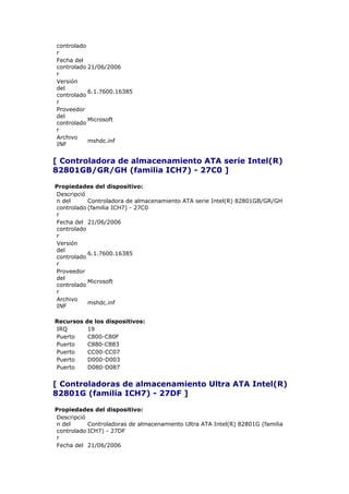 controlado
r
Fecha del
controlado 21/06/2006
r
Versión
del
           6.1.7600.16385
controlado
r
Proveedor
del
           Microsoft
controlado
r
Archivo
           mshdc.inf
INF


[ Controladora de almacenamiento ATA serie Intel(R)
82801GB/GR/GH (familia ICH7) - 27C0 ]

Propiedades del dispositivo:
Descripció
n del      Controladora de almacenamiento ATA serie Intel(R) 82801GB/GR/GH
controlado (familia ICH7) - 27C0
r
Fecha del 21/06/2006
controlado
r
Versión
del
           6.1.7600.16385
controlado
r
Proveedor
del
           Microsoft
controlado
r
Archivo
           mshdc.inf
INF

Recursos   de los dispositivos:
IRQ         19
Puerto      C800-C80F
Puerto      C880-C883
Puerto      CC00-CC07
Puerto      D000-D003
Puerto      D080-D087


[ Controladoras de almacenamiento Ultra ATA Intel(R)
82801G (familia ICH7) - 27DF ]

Propiedades del dispositivo:
Descripció
n del      Controladoras de almacenamiento Ultra ATA Intel(R) 82801G (familia
controlado ICH7) - 27DF
r
Fecha del 21/06/2006
 