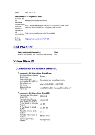 DNS        192.168.0.10

Fabricante de la tarjeta de Red:
 Nombre de
 la          Realtek Semiconductor Corp.
 empresa
 Información
             http://www.realtek.com.tw/products/productsView.aspx?
 sobre el
             Langid=1&PNid=7&PFid=10&Level=3&Conn=2
 producto
 Descargar
 el
             http://www.realtek.com.tw/downloads
 controlador

 Driver
            http://driveragent.com?ref=59
 Update



Red PCI/PnP
   Descripción del dispositivo                  Tipo
   Realtek RTL8139/810x Fast Ethernet Adapter   PCI



Video DirectX

 [ Controlador de pantalla primaria ]

   Propiedades del dispositivo DirectDraw:
     Nombre del controlador
                             display
     DirectDraw
     Descripción del
                             Controlador de pantalla primaria
     controlador DirectDraw
     Controlador de
                             igdumdx32.dll (8.14.10.1930)
     hardware
     Descripción de
                             Intel(R) G33/G31 Express Chipset Family
     hardware

   Propiedades del dispositivo Direct3D:
     Memoria de video local
                             65536 KB
     disponible
     Memoria de video no-
                             196608 KB
     local disponible (AGP)
     Profundidad de bites de
                             16, 32
     llegada
     Profundidad de bits Z-
                             16, 24, 32
     Buffer
     Tamaño mínimo de la
                             1x1
     textura
     Tamaño máximo de la
                             2048 x 2048
     textura
     Versión de Vertex
                             No soportado
     Shader
 