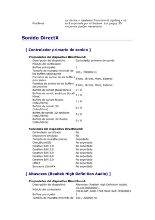 La técnica « Hardware Transform & Lighting » no
    Problema                  está soportada por el Sistema. Los juegos 3D
                              modernos pueden necesitarla.



Sonido DirectX

 [ Controlador primario de sonido ]

  Propiedades del dispositivo DirectSound:
    Descripción del dispositivo         Controlador primario de sonido
    Módulo del controlador
    Buffers principales                 1
    Tamaño de muestra min/máx de
                                        100 / 200000 Hz
    los buffers secundarios
    Formatos de sonido de los buffers
                                        8 bits, 16 bits, Mono, Estereo
    principales
    Fomatos de sonido de los buffers
                                        8 bits, 16 bits, Mono, Estereo
    secundarios
    Buffers de sonido (total/libres)    1/0
    Buffers de sonido estáticos (total/
                                        1/0
    libres)
    Buffers de sonido fluidos
                                        1/0
    (total/libres)
    Buffers de sonido 3D
                                        0/0
    (total/libres)
    Bufers de sonido 3D estáticos
                                        0/0
    (total/libres)
    Buffers de sonido 3D fluidos
                                        0/0
    (total/libres)

  Funciones del dispositivo DirectSound:
    Controlador certificado        No
    Dispositivo emulado            No
    Tamaño de muestra preciso      Soportado
    DirectSound3D                  No soportado
    Creative EAX 1.0               No soportado
    Creative EAX 2.0               No soportado
    Creative EAX 3.0               No soportado
    Creative EAX 4.0               No soportado
    Creative EAX 5.0               No soportado
    I3DL2                          No soportado
    Sensaura ZoomFX                No soportado


 [ Altavoces (Realtek High Definition Audio) ]

  Propiedades del dispositivo DirectSound:
    Descripción del dispositivo    Altavoces (Realtek High Definition Audio)
                                   {0.0.0.00000000}.
    Módulo del controlador
                                   {8141bdff-4eb8-47e8-92a9-0a31f49d2b08}
    Buffers principales            1
    Tamaño de muestra min/máx de 100 / 200000 Hz
 