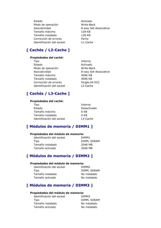 Estado                        Activado
   Modo de operación             Write-Back
   Asociatividad                 8-way Set-Associative
   Tamaño máximo                 128 KB
   Tamaño instalado              128 KB
   Corrección de errores         Parity
   Identificación del socket     L1-Cache


[ Cachés / L2-Cache ]

 Propiedades del caché:
   Tipo                          Interna
   Estado                        Activado
   Modo de operación             Write-Back
   Asociatividad                 8-way Set-Associative
   Tamaño máximo                 4096 KB
   Tamaño instalado              4096 KB
   Corrección de errores         Single-bit ECC
   Identificación del socket     L2-Cache


[ Cachés / L3-Cache ]

 Propiedades del caché:
   Tipo                          Interna
   Estado                        Desactivado
   Tamaño máximo                 0 KB
   Tamaño instalado              0 KB
   Identificación del socket     L3-Cache


[ Módulos de memoria / DIMM1 ]

 Propiedades del módulo de memoria:
   Identificación del socket     DIMM1
   Tipo                          DIMM, SDRAM
   Tamaño instalado              2048 MB
   Tamaño activado               2048 MB


[ Módulos de memoria / DIMM2 ]

 Propiedades del módulo de memoria:
   Identificación del socket     DIMM2
   Tipo                          DIMM, SDRAM
   Tamaño instalado              No instalado
   Tamaño activado               No instalado


[ Módulos de memoria / DIMM3 ]

 Propiedades del módulo de memoria:
   Identificación del socket     DIMM3
   Tipo                          DIMM, SDRAM
   Tamaño instalado              No instalado
   Tamaño activado               No instalado
 