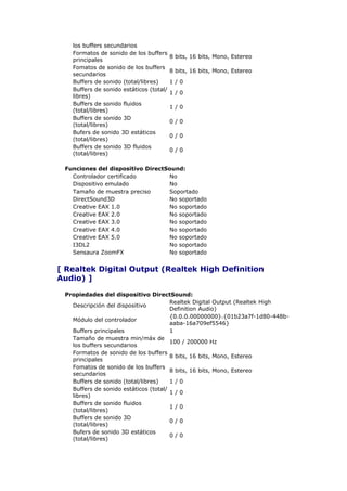 los buffers secundarios
   Formatos de sonido de los buffers
                                         8 bits, 16 bits, Mono, Estereo
   principales
   Fomatos de sonido de los buffers
                                         8 bits, 16 bits, Mono, Estereo
   secundarios
   Buffers de sonido (total/libres)      1/0
   Buffers de sonido estáticos (total/
                                         1/0
   libres)
   Buffers de sonido fluidos
                                         1/0
   (total/libres)
   Buffers de sonido 3D
                                         0/0
   (total/libres)
   Bufers de sonido 3D estáticos
                                         0/0
   (total/libres)
   Buffers de sonido 3D fluidos
                                         0/0
   (total/libres)

 Funciones del dispositivo DirectSound:
   Controlador certificado        No
   Dispositivo emulado            No
   Tamaño de muestra preciso      Soportado
   DirectSound3D                  No soportado
   Creative EAX 1.0               No soportado
   Creative EAX 2.0               No soportado
   Creative EAX 3.0               No soportado
   Creative EAX 4.0               No soportado
   Creative EAX 5.0               No soportado
   I3DL2                          No soportado
   Sensaura ZoomFX                No soportado


[ Realtek Digital Output (Realtek High Definition
Audio) ]

 Propiedades del dispositivo DirectSound:
                                       Realtek Digital Output (Realtek High
   Descripción del dispositivo
                                       Definition Audio)
                                       {0.0.0.00000000}.{01b23a7f-1d80-448b-
   Módulo del controlador
                                       aaba-16a709ef5546}
   Buffers principales                 1
   Tamaño de muestra min/máx de
                                       100 / 200000 Hz
   los buffers secundarios
   Formatos de sonido de los buffers
                                       8 bits, 16 bits, Mono, Estereo
   principales
   Fomatos de sonido de los buffers
                                       8 bits, 16 bits, Mono, Estereo
   secundarios
   Buffers de sonido (total/libres)    1/0
   Buffers de sonido estáticos (total/
                                       1/0
   libres)
   Buffers de sonido fluidos
                                       1/0
   (total/libres)
   Buffers de sonido 3D
                                       0/0
   (total/libres)
   Bufers de sonido 3D estáticos
                                       0/0
   (total/libres)
 