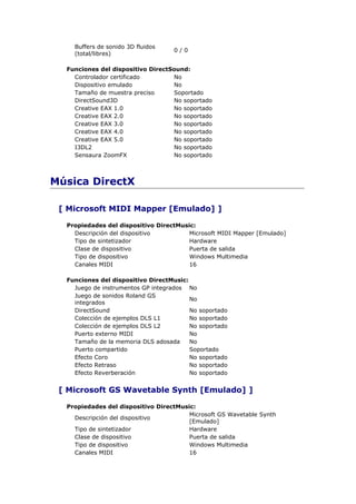 Buffers de sonido 3D fluidos
                                    0/0
    (total/libres)

  Funciones del dispositivo DirectSound:
    Controlador certificado        No
    Dispositivo emulado            No
    Tamaño de muestra preciso      Soportado
    DirectSound3D                  No soportado
    Creative EAX 1.0               No soportado
    Creative EAX 2.0               No soportado
    Creative EAX 3.0               No soportado
    Creative EAX 4.0               No soportado
    Creative EAX 5.0               No soportado
    I3DL2                          No soportado
    Sensaura ZoomFX                No soportado



Música DirectX

 [ Microsoft MIDI Mapper [Emulado] ]

  Propiedades del dispositivo DirectMusic:
    Descripción del dispositivo         Microsoft MIDI Mapper [Emulado]
    Tipo de sintetizador                Hardware
    Clase de dispositivo                Puerta de salida
    Tipo de dispositivo                 Windows Multimedia
    Canales MIDI                        16

  Funciones del dispositivo DirectMusic:
    Juego de instrumentos GP integrados No
    Juego de sonidos Roland GS
                                         No
    integrados
    DirectSound                          No soportado
    Colección de ejemplos DLS L1         No soportado
    Colección de ejemplos DLS L2         No soportado
    Puerto externo MIDI                  No
    Tamaño de la memoria DLS adosada     No
    Puerto compartido                    Soportado
    Efecto Coro                          No soportado
    Efecto Retraso                       No soportado
    Efecto Reverberación                 No soportado


 [ Microsoft GS Wavetable Synth [Emulado] ]

  Propiedades del dispositivo DirectMusic:
                                        Microsoft GS Wavetable Synth
    Descripción del dispositivo
                                        [Emulado]
    Tipo de sintetizador                Hardware
    Clase de dispositivo                Puerta de salida
    Tipo de dispositivo                 Windows Multimedia
    Canales MIDI                        16
 