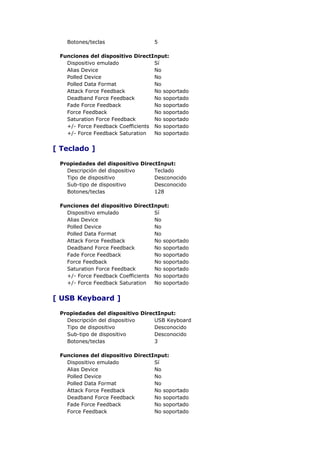 Botones/teclas                 5

 Funciones del dispositivo DirectInput:
   Dispositivo emulado             Sí
   Alias Device                    No
   Polled Device                   No
   Polled Data Format              No
   Attack Force Feedback           No soportado
   Deadband Force Feedback         No soportado
   Fade Force Feedback             No soportado
   Force Feedback                  No soportado
   Saturation Force Feedback       No soportado
   +/- Force Feedback Coefficients No soportado
   +/- Force Feedback Saturation   No soportado


[ Teclado ]

 Propiedades del dispositivo DirectInput:
   Descripción del dispositivo    Teclado
   Tipo de dispositivo            Desconocido
   Sub-tipo de dispositivo        Desconocido
   Botones/teclas                 128

 Funciones del dispositivo DirectInput:
   Dispositivo emulado             Sí
   Alias Device                    No
   Polled Device                   No
   Polled Data Format              No
   Attack Force Feedback           No soportado
   Deadband Force Feedback         No soportado
   Fade Force Feedback             No soportado
   Force Feedback                  No soportado
   Saturation Force Feedback       No soportado
   +/- Force Feedback Coefficients No soportado
   +/- Force Feedback Saturation   No soportado


[ USB Keyboard ]

 Propiedades del dispositivo DirectInput:
   Descripción del dispositivo    USB Keyboard
   Tipo de dispositivo            Desconocido
   Sub-tipo de dispositivo        Desconocido
   Botones/teclas                 3

 Funciones del dispositivo DirectInput:
   Dispositivo emulado            Sí
   Alias Device                   No
   Polled Device                  No
   Polled Data Format             No
   Attack Force Feedback          No soportado
   Deadband Force Feedback        No soportado
   Fade Force Feedback            No soportado
   Force Feedback                 No soportado
 