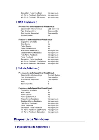 Saturation Force Feedback         No soportado
    +/- Force Feedback Coefficients   No soportado
    +/- Force Feedback Saturation     No soportado


 [ USB Keyboard ]

  Propiedades del dispositivo DirectInput:
    Descripción del dispositivo    USB Keyboard
    Tipo de dispositivo            Desconocido
    Sub-tipo de dispositivo        Desconocido
    Botones/teclas                 24

  Funciones del dispositivo DirectInput:
    Dispositivo emulado             Sí
    Alias Device                    No
    Polled Device                   No
    Polled Data Format              No
    Attack Force Feedback           No soportado
    Deadband Force Feedback         No soportado
    Fade Force Feedback             No soportado
    Force Feedback                  No soportado
    Saturation Force Feedback       No soportado
    +/- Force Feedback Coefficients No soportado
    +/- Force Feedback Saturation   No soportado


 [ 2-Axis,8-Button ]

  Propiedades del dispositivo DirectInput:
    Descripción del dispositivo    2-Axis,8-Button
    Tipo de dispositivo            Desconocido
    Sub-tipo de dispositivo        Desconocido
    Axes                           2
    Botones/teclas                 8

  Funciones del dispositivo DirectInput:
    Dispositivo emulado             Sí
    Alias Device                    No
    Polled Device                   No
    Polled Data Format              No
    Attack Force Feedback           No soportado
    Deadband Force Feedback         No soportado
    Fade Force Feedback             No soportado
    Force Feedback                  No soportado
    Saturation Force Feedback       No soportado
    +/- Force Feedback Coefficients No soportado
    +/- Force Feedback Saturation   No soportado



Dispositivos Windows

[ Dispositivos de hardware ]
 