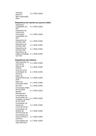 Volumen
                  6.1.7600.16385
genérico
WFP Lightweight
Filter

Dispositivos de interfaz de usuario (HID):
Dispositivo
compatible con    6.1.7600.16385
HID
Dispositivo de
control del
consumidor        6.1.7600.16385
compatible con
HID
Dispositivo de
                  6.1.7600.16385
entrada USB
Dispositivo de
                  6.1.7600.16385
entrada USB
Dispositivo de
                  6.1.7600.16385
entrada USB
Dispositivo de
juego compatible 6.1.7600.16385
con HID

Dispositivos del sistema:
Administrador de
                    6.1.7600.16385
volúmenes
Altavoz del
                    6.1.7600.16385
sistema
Archivar como
controlador de      6.1.7600.16385
volumen
Botón de
característica fija 6.1.7600.16385
ACPI
Botón de
                    6.1.7600.16385
encendido ACPI
Bus PCI             6.1.7600.16385
Controlador BIOS
de Microsoft
                    6.1.7600.16385
System
Management
Controlador de
enumerador de
                    6.1.7600.16385
unidades virtuales
de Microsoft
Controlador de
mouse de            6.1.7600.16385
Terminal Server
Controlador de
teclado de          6.1.7600.16385
Terminal Server
Controladora de
acceso directo a 6.1.7600.16385
memoria
Controladora de 6.1.7600.16385
High Definition
 