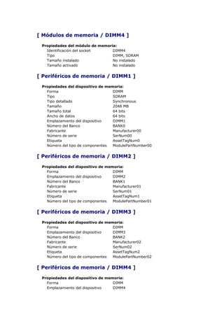 [ Módulos de memoria / DIMM4 ]

 Propiedades del módulo de memoria:
   Identificación del socket     DIMM4
   Tipo                          DIMM, SDRAM
   Tamaño instalado              No instalado
   Tamaño activado               No instalado


[ Periféricos de memoria / DIMM1 ]

 Propiedades del dispositivo de memoria:
   Forma                           DIMM
   Tipo                            SDRAM
   Tipo detallado                  Synchronous
   Tamaño                          2048 MB
   Tamaño total                    64 bits
   Ancho de datos                  64 bits
   Emplazamiento del dispositivo   DIMM1
   Número del Banco                BANK0
   Fabricante                      Manufacturer00
   Número de serie                 SerNum00
   Etiqueta                        AssetTagNum0
   Número del tipo de componentes  ModulePartNumber00


[ Periféricos de memoria / DIMM2 ]

 Propiedades del dispositivo de memoria:
   Forma                           DIMM
   Emplazamiento del dispositivo   DIMM2
   Número del Banco                BANK1
   Fabricante                      Manufacturer01
   Número de serie                 SerNum01
   Etiqueta                        AssetTagNum1
   Número del tipo de componentes  ModulePartNumber01


[ Periféricos de memoria / DIMM3 ]

 Propiedades del dispositivo de memoria:
   Forma                           DIMM
   Emplazamiento del dispositivo   DIMM3
   Número del Banco                BANK2
   Fabricante                      Manufacturer02
   Número de serie                 SerNum02
   Etiqueta                        AssetTagNum2
   Número del tipo de componentes  ModulePartNumber02


[ Periféricos de memoria / DIMM4 ]

 Propiedades del dispositivo de memoria:
   Forma                           DIMM
   Emplazamiento del dispositivo   DIMM4
 