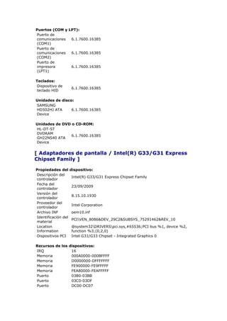 Puertos (COM y LPT):
Puerto de
comunicaciones  6.1.7600.16385
(COM1)
Puerto de
comunicaciones  6.1.7600.16385
(COM2)
Puerto de
impresora       6.1.7600.16385
(LPT1)

Teclados:
 Dispositivo de
                     6.1.7600.16385
 teclado HID

Unidades de disco:
SAMSUNG
HD502HJ ATA      6.1.7600.16385
Device

Unidades de DVD o CD-ROM:
HL-DT-ST
DVDRAM
                6.1.7600.16385
GH22NS40 ATA
Device


[ Adaptadores de pantalla / Intel(R) G33/G31 Express
Chipset Family ]

Propiedades del      dispositivo:
Descripción del
                     Intel(R) G33/G31 Express Chipset Family
controlador
Fecha del
                     23/09/2009
controlador
Versión del
                     8.15.10.1930
controlador
Proveedor del
                     Intel Corporation
controlador
Archivo INF          oem10.inf
Identificación del
                     PCIVEN_8086&DEV_29C2&SUBSYS_75291462&REV_10
material
Location             @system32DRIVERSpci.sys,#65536;PCI bus %1, device %2,
Information          function %3;(0,2,0)
Dispositivos PCI     Intel G31/G33 Chipset - Integrated Graphics 0

Recursos de los dispositivos:
IRQ              16
Memoria          000A0000-000BFFFF
Memoria          D0000000-DFFFFFFF
Memoria          FE900000-FE9FFFFF
Memoria          FEA80000-FEAFFFFF
Puerto           03B0-03BB
Puerto           03C0-03DF
Puerto           DC00-DC07
 