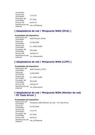 controlador
Versión del
                     1.0.0.35
controlador
Proveedor del
                     PC Tools
controlador
Archivo INF          oem9.inf
Identificación del
                     s4e_PCTNdismp
material


[ Adaptadores de red / Minipuerto WAN (IPv6) ]

Propiedades del      dispositivo:
Descripción del
                     WAN Miniport (IPv6)
controlador
Fecha del
                     21/06/2006
controlador
Versión del
                     6.1.7600.16385
controlador
Proveedor del
                     Microsoft
controlador
Archivo INF          netrasa.inf
Identificación del
                     ms_ndiswanipv6
material


[ Adaptadores de red / Minipuerto WAN (L2TP) ]

Propiedades del      dispositivo:
Descripción del
                     WAN Miniport (L2TP)
controlador
Fecha del
                     21/06/2006
controlador
Versión del
                     6.1.7600.16385
controlador
Proveedor del
                     Microsoft
controlador
Archivo INF          netrasa.inf
Identificación del
                     ms_l2tpminiport
material


[ Adaptadores de red / Minipuerto WAN (Monitor de red)
- PC Tools Driver ]

Propiedades del      dispositivo:
Descripción del
                     Minipuerto WAN (Monitor de red) - PC Tools Driver
controlador
Fecha del
                     01/07/2009
controlador
Versión del
                     1.0.0.35
controlador
Proveedor del
                     PC Tools
controlador
Archivo INF          oem9.inf
Identificación del
                     s4e_PCTNdismp
material
 