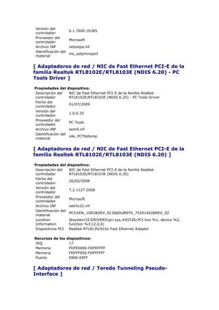 Versión del
                      6.1.7600.16385
controlador
Proveedor del
                      Microsoft
controlador
Archivo INF           netsstpa.inf
Identificación del
                      ms_sstpminiport
material


[ Adaptadores de red / NIC de Fast Ethernet PCI-E de la
familia Realtek RTL8102E/RTL8103E (NDIS 6.20) - PC
Tools Driver ]

Propiedades del      dispositivo:
Descripción del       NIC de Fast Ethernet PCI-E de la familia Realtek
controlador           RTL8102E/RTL8103E (NDIS 6.20) - PC Tools Driver
Fecha del
                      01/07/2009
controlador
Versión del
                      1.0.0.35
controlador
Proveedor del
                      PC Tools
controlador
Archivo INF           oem9.inf
Identificación del
                      s4e_PCTNdismp
material


[ Adaptadores de red / NIC de Fast Ethernet PCI-E de la
familia Realtek RTL8102E/RTL8103E (NDIS 6.20) ]

Propiedades del      dispositivo:
Descripción del       NIC de Fast Ethernet PCI-E de la familia Realtek
controlador           RTL8102E/RTL8103E (NDIS 6.20)
Fecha del
                      26/02/2008
controlador
Versión del
                      7.2.1127.2008
controlador
Proveedor del
                      Microsoft
controlador
Archivo INF           netrtx32.inf
Identificación del
                      PCIVEN_10EC&DEV_8136&SUBSYS_75291462&REV_02
material
Location              @system32DRIVERSpci.sys,#65536;PCI bus %1, device %2,
Information           function %3;(2,0,0)
Dispositivos PCI      Realtek RTL8139/810x Fast Ethernet Adapter

Recursos de los dispositivos:
IRQ              17
Memoria          FDFE0000-FDFEFFFF
Memoria          FDFFF000-FDFFFFFF
Puerto           E800-E8FF


[ Adaptadores de red / Teredo Tunneling Pseudo-
Interface ]
 
